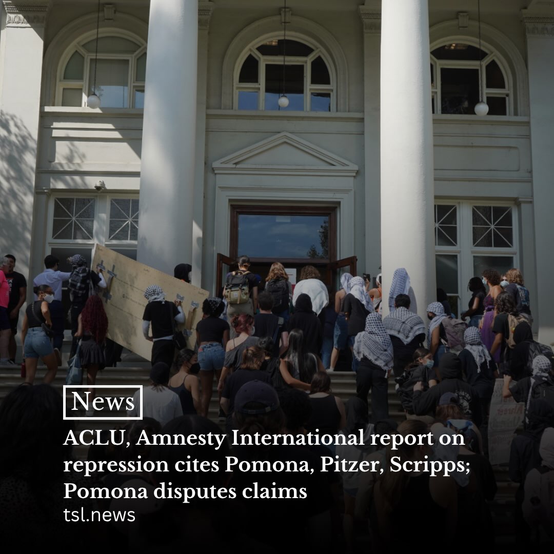 Pomona, Pitzer and Scripps Colleges were mentioned in a Sept. 23 report by Amnesty International USA and the American Civil Liberties Union addressing suppression of “pro-Palestine speech and dissent” across college campuses nationwide. In a statement to TSL, a Pomona spokesperson wrote that the report “makes serious errors, unsupported by the source material.”

The report references Pomona’s disciplinary actions following the “campus demonstration” on Oct. 7, 2024, at Carnegie Hall, including Wi-Fi signal tracking and a series of suspensions, as part of a trend of “increased surveillance” on campuses nationwide. It also briefly mentions Scripps’ Sept. 2024 administrative order that The Motley Coffeehouse remove its Palestinian flag and Pitzer in the context of a February 2020 warning letter condemning “college-sponsored anti-Semitism” from the David Horowitz Freedom Center to Pomona and Pitzer’s presidents. 

In a statement to TSL, a Pomona college spokesperson said  that a “range of evidence” beyond Wi-Fi tracking led the college to discipline students it determined were involved in the Oct. 7 “incident.” 

According to suspended students A and B, two students who spoke with TSL that were suspended after the Carnegie demonstration,the college did not present evidence of their individual involvement in initial communications. They said that after writing multiple letters appealing their disciplinary action, the college provided Wi-Fi data as evidence of their participation in the Carnegie demonstration.

Words by Ava Fleisher and Charlotte Preuss | Photo by Alex Berlind
Read more at the link in our bio